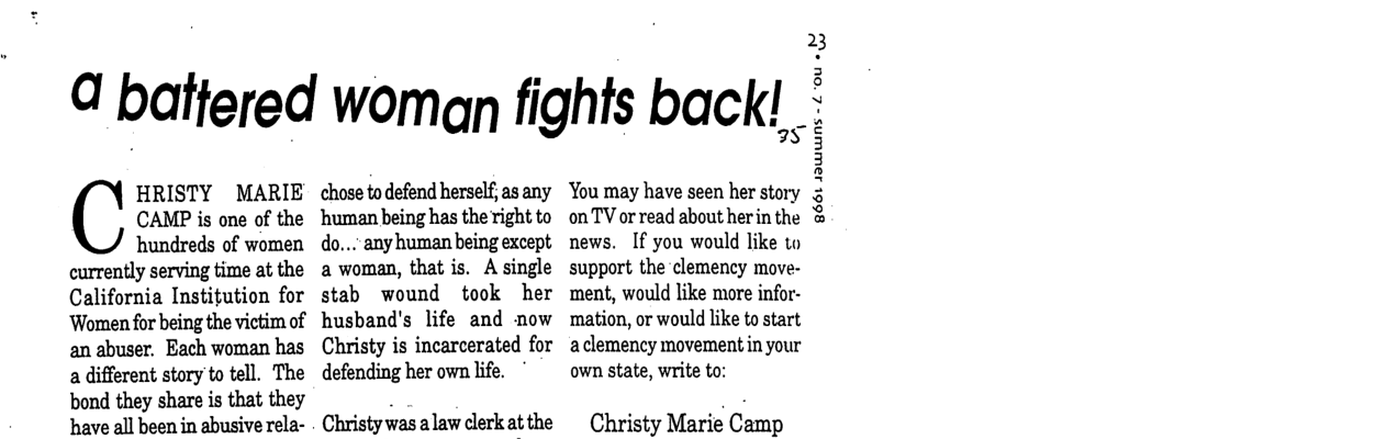 a baffered woman fights back! HRISTY MARIE CAMP is one of the hundreds of women currently serving time at the California Institution for ‘Women for being the victim of an abuser. Each woman has a different story to tell. The bond they share is that they have all been in abusive rela- chose to defend herself, as any ‘human being has the right to do...” any human being except a woman, that is. A single stab wound took her husband’s life and now Christy is incarcerated for defending her own life. Christy v}as alaw clerk at the 78 You may have seen her story on TV or read about her in the news. If you would like to support the clemency move- ment, would like more infor- ‘mation, or would like to start aclemency movementin your own state, write to: Christy Marie Cémp ~ & 8661 JawNS - £ OU «